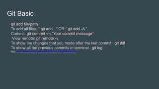 Git Basic
git add file/path
To add all files: “ git add . ” OR “ git add -A ”
Commit: git commit -m “Your commit message”
View remote: git remote -v
To show the changes that you made after the last commit : git diff
To show all the previous commits in terminal : git log
Ref: http://tahsinabrar.github.io/2015/10/22/git-lifehacks/
 