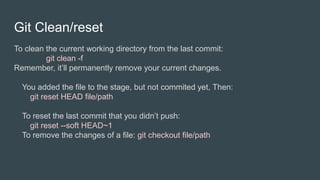 Git Clean/reset
To clean the current working directory from the last commit:
git clean -f
Remember, it’ll permanently remove your current changes.
You added the file to the stage, but not commited yet, Then:
git reset HEAD file/path
To reset the last commit that you didn’t push:
git reset --soft HEAD~1
To remove the changes of a file: git checkout file/path
 