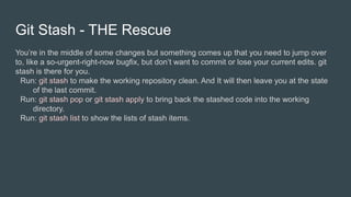 Git Stash - THE Rescue
You’re in the middle of some changes but something comes up that you need to jump over
to, like a so-urgent-right-now bugfix, but don’t want to commit or lose your current edits. git
stash is there for you.
Run: git stash to make the working repository clean. And It will then leave you at the state
of the last commit.
Run: git stash pop or git stash apply to bring back the stashed code into the working
directory.
Run: git stash list to show the lists of stash items.
 