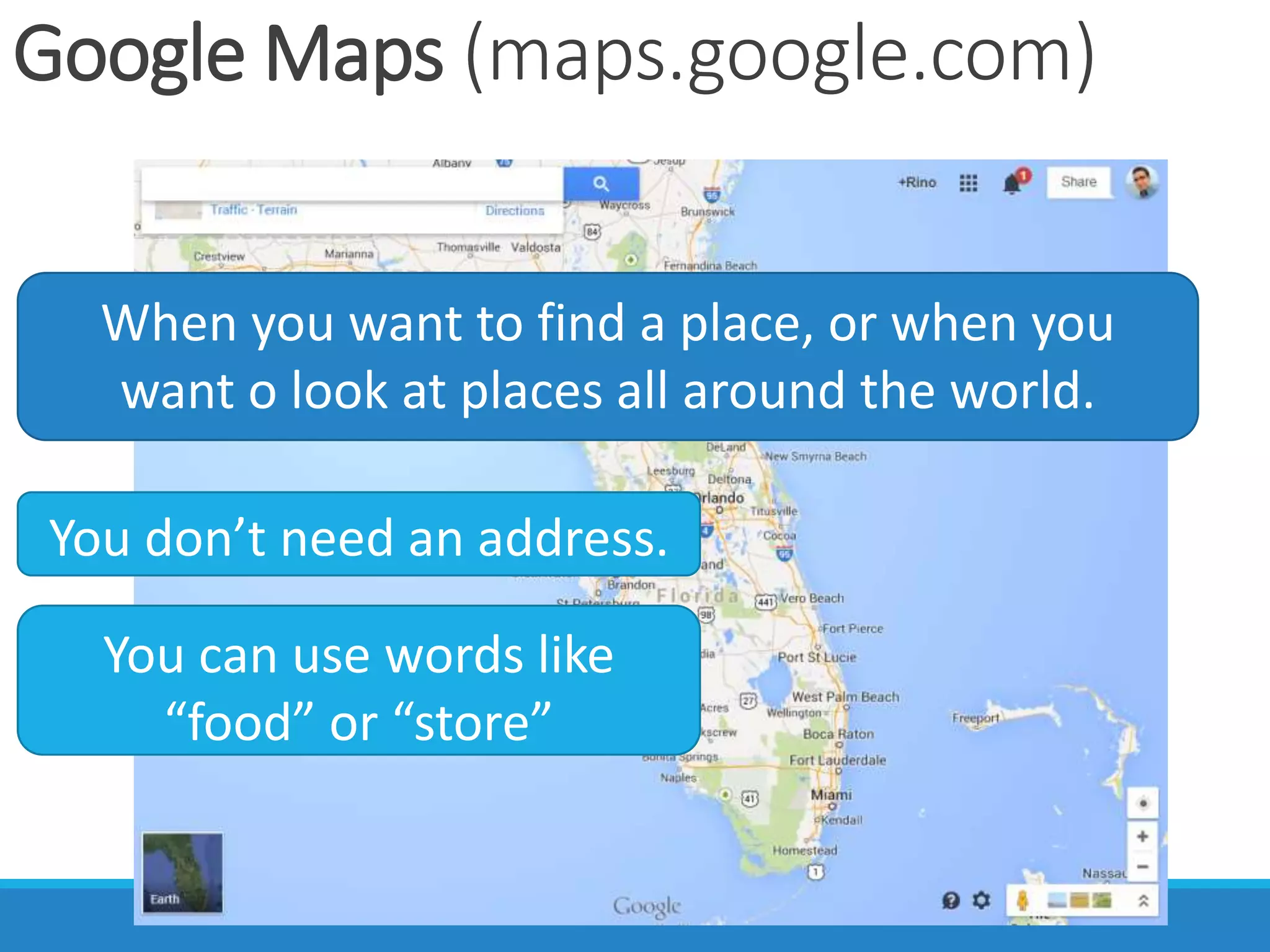 Google Maps (maps.google.com)
When you want to find a place, or when you
want o look at places all around the world.
You don’t need an address.
You can use words like
“food” or “store”
 