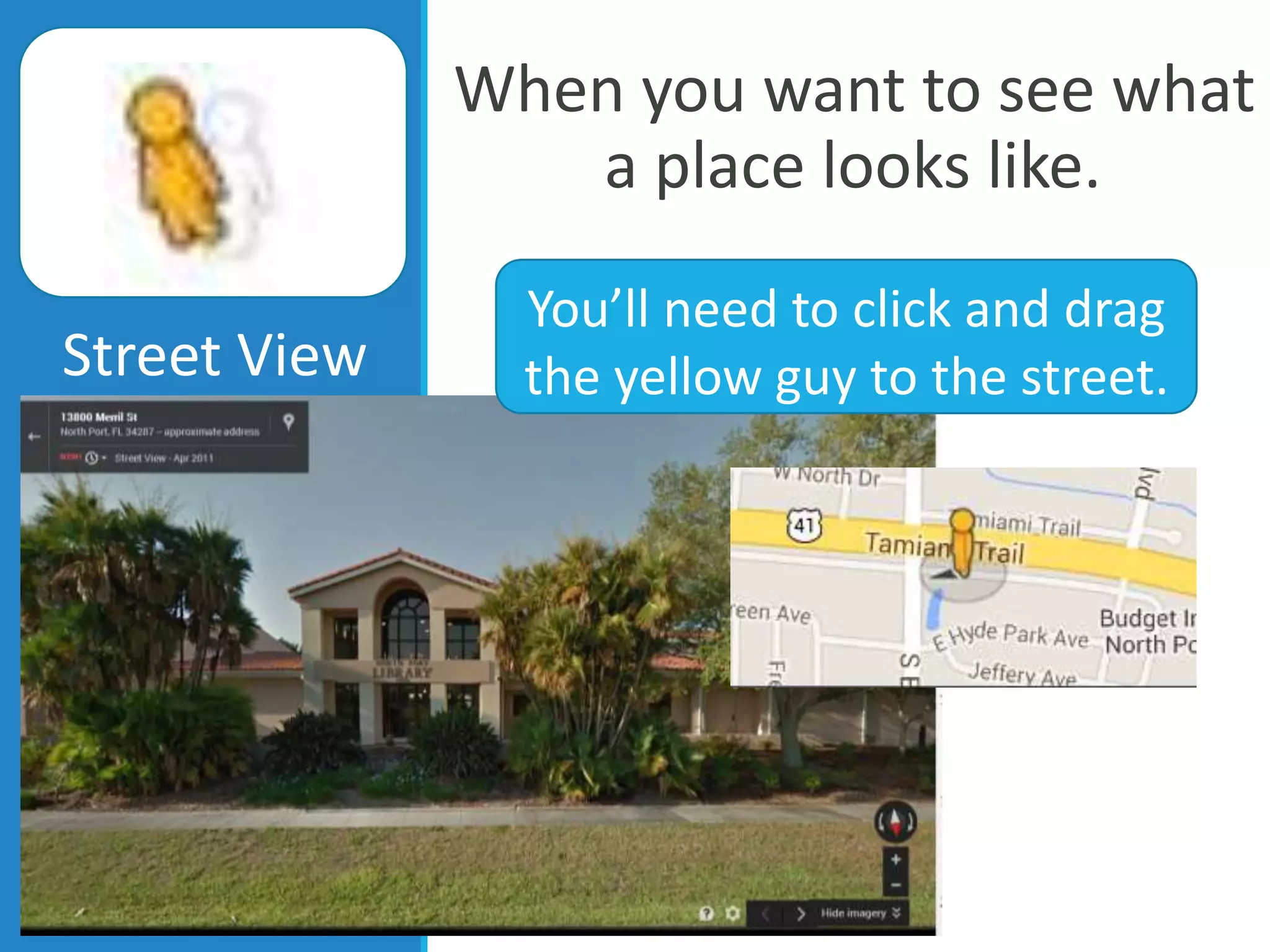 When you want to see what
a place looks like.
Street View
You’ll need to click and drag
the yellow guy to the street.
 