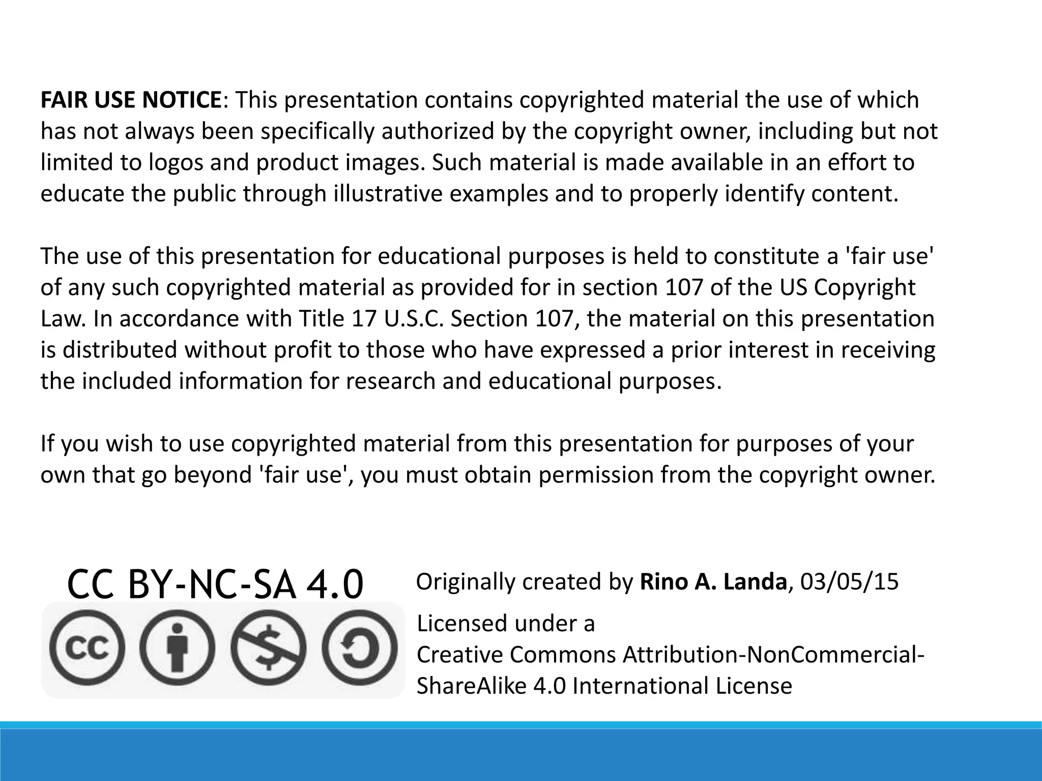 FAIR USE NOTICE: This presentation contains copyrighted material the use of which
has not always been specifically authorized by the copyright owner, including but not
limited to logos and product images. Such material is made available in an effort to
educate the public through illustrative examples and to properly identify content.
The use of this presentation for educational purposes is held to constitute a 'fair use'
of any such copyrighted material as provided for in section 107 of the US Copyright
Law. In accordance with Title 17 U.S.C. Section 107, the material on this presentation
is distributed without profit to those who have expressed a prior interest in receiving
the included information for research and educational purposes.
If you wish to use copyrighted material from this presentation for purposes of your
own that go beyond 'fair use', you must obtain permission from the copyright owner.
CC BY-NC-SA 4.0
Licensed under a
Creative Commons Attribution-NonCommercial-
ShareAlike 4.0 International License
Originally created by Rino A. Landa, 03/05/15
 