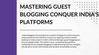 MASTERING GUEST
BLOGGING CONQUER INDIA'S
PLATFORMS
Guest blogging has emerged as a potent strategy for enhancing your
online presence and influence. If you're an aspiring content creator
seeking to make waves in India's online landscape, guest blogging can
be your golden ticket. This article is your comprehensive guide to
mastering the art of guest blogging in India,ensuring that you navigate
this dynamic terrain with finesse and achieve remarkable success.
 