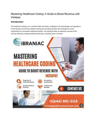 Mastering Healthcare Coding: A Guide to Boost Revenue with
Instapay
Introduction
The healthcare industry is in a constant state of evolution, adapting to new technologies and regulations.
In this dynamic environment, efficient coding and consulting services have emerged as crucial
components of a successful healthcare practice. This article provides an extensive overview of the
services offered by Instapay Healthcare Services, a leading name in the field.
 