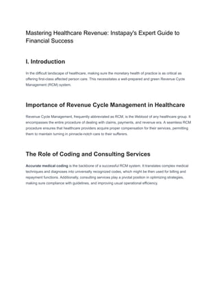 Mastering Healthcare Revenue: Instapay's Expert Guide to
Financial Success
I. Introduction
In the difficult landscape of healthcare, making sure the monetary health of practice is as critical as
offering first-class affected person care. This necessitates a well-prepared and green Revenue Cycle
Management (RCM) system.
Importance of Revenue Cycle Management in Healthcare
Revenue Cycle Management, frequently abbreviated as RCM, is the lifeblood of any healthcare group. It
encompasses the entire procedure of dealing with claims, payments, and revenue era. A seamless RCM
procedure ensures that healthcare providers acquire proper compensation for their services, permitting
them to maintain turning in pinnacle-notch care to their sufferers.
The Role of Coding and Consulting Services
Accurate medical coding is the backbone of a successful RCM system. It translates complex medical
techniques and diagnoses into universally recognized codes, which might be then used for billing and
repayment functions. Additionally, consulting services play a pivotal position in optimizing strategies,
making sure compliance with guidelines, and improving usual operational efficiency.
 