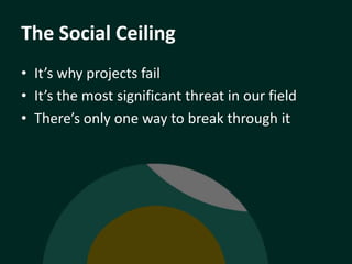The Social Ceiling
• It’s why projects fail
• It’s the most significant threat in our field
• There’s only one way to brea...
