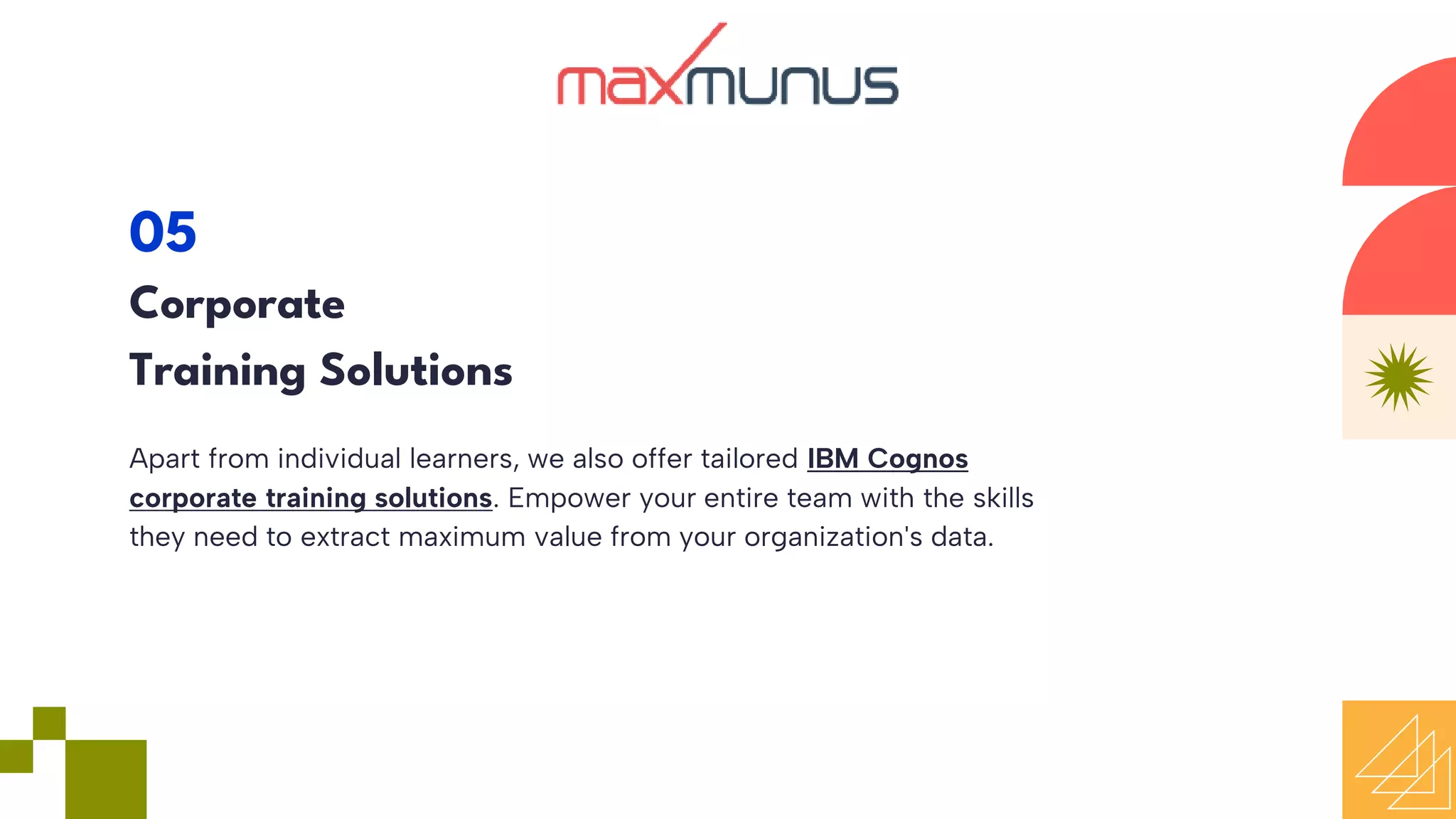 Apart from individual learners, we also offer tailored IBM Cognos
corporate training solutions. Empower your entire team with the skills
they need to extract maximum value from your organization's data.
05
Corporate
Training Solutions
 