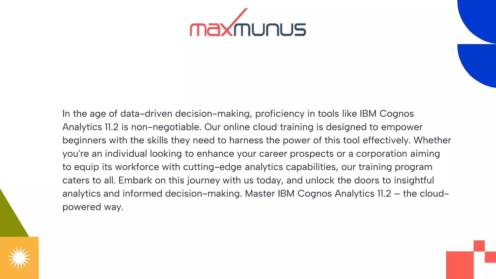 In the age of data-driven decision-making, proficiency in tools like IBM Cognos
Analytics 11.2 is non-negotiable. Our online cloud training is designed to empower
beginners with the skills they need to harness the power of this tool effectively. Whether
you're an individual looking to enhance your career prospects or a corporation aiming
to equip its workforce with cutting-edge analytics capabilities, our training program
caters to all. Embark on this journey with us today, and unlock the doors to insightful
analytics and informed decision-making. Master IBM Cognos Analytics 11.2 – the cloud-
powered way.
 