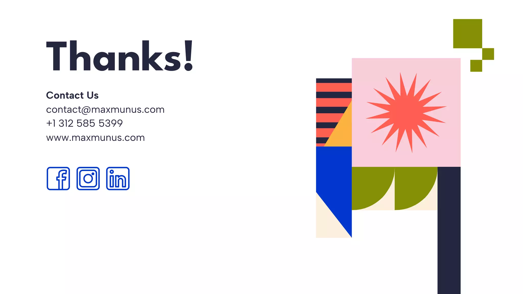 CREDITS: This presentation template was created
by Slidesgo, and includes icons by Flaticon, and
infographics & images by Freepik
Thanks!
Contact Us
contact@maxmunus.com
+1 312 585 5399
www.maxmunus.com
Please keep this slide for attribution
 