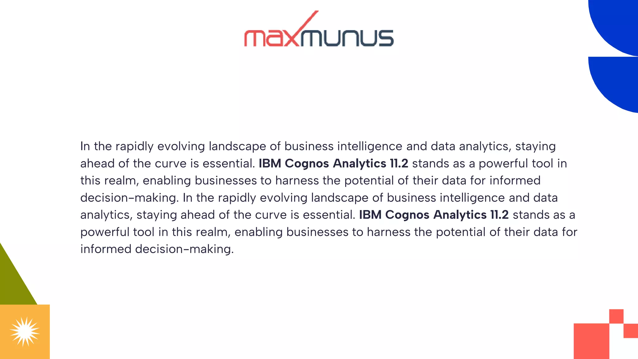 In the rapidly evolving landscape of business intelligence and data analytics, staying
ahead of the curve is essential. IBM Cognos Analytics 11.2 stands as a powerful tool in
this realm, enabling businesses to harness the potential of their data for informed
decision-making. In the rapidly evolving landscape of business intelligence and data
analytics, staying ahead of the curve is essential. IBM Cognos Analytics 11.2 stands as a
powerful tool in this realm, enabling businesses to harness the potential of their data for
informed decision-making.
 