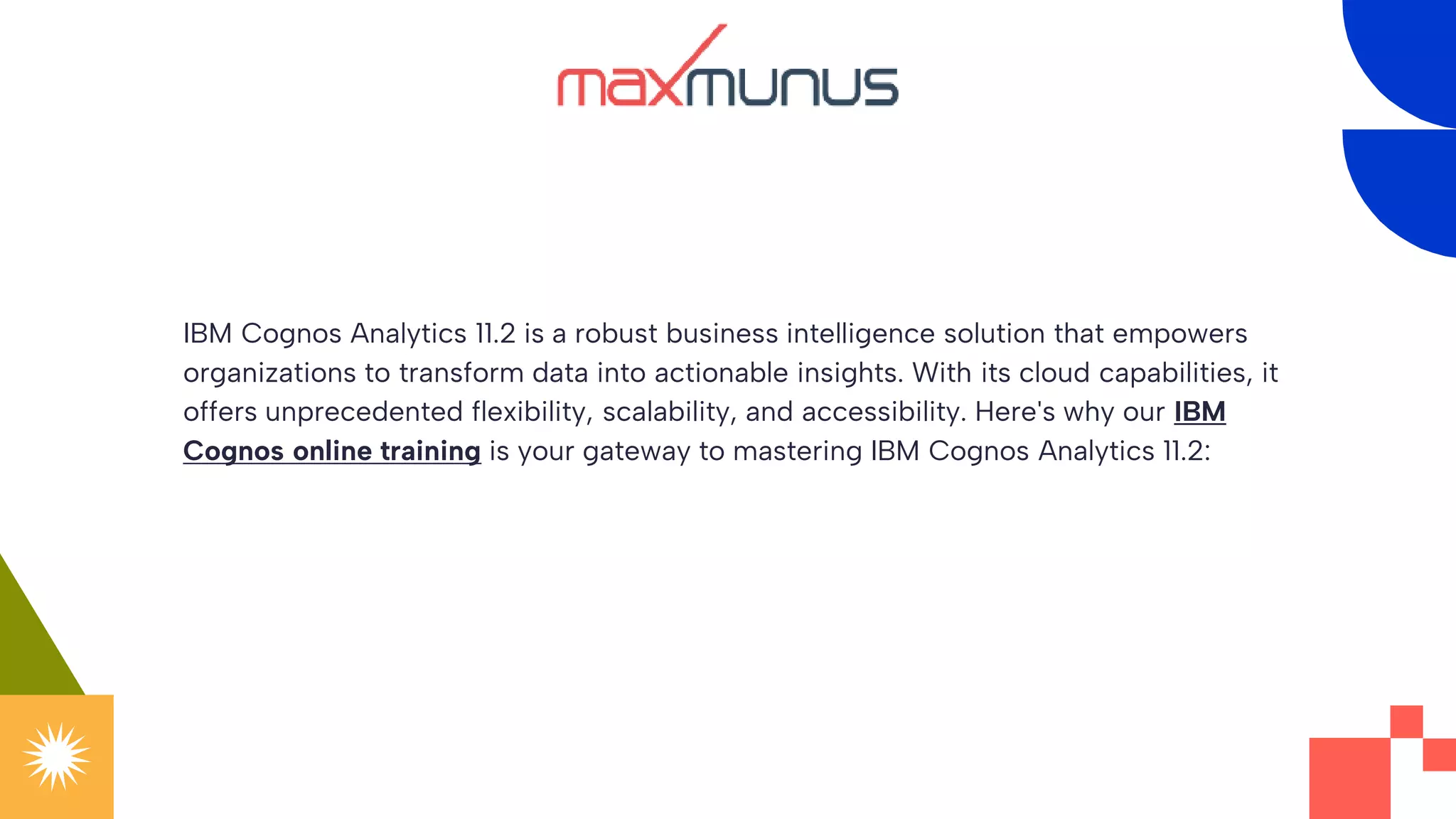 IBM Cognos Analytics 11.2 is a robust business intelligence solution that empowers
organizations to transform data into actionable insights. With its cloud capabilities, it
offers unprecedented flexibility, scalability, and accessibility. Here's why our IBM
Cognos online training is your gateway to mastering IBM Cognos Analytics 11.2:
 