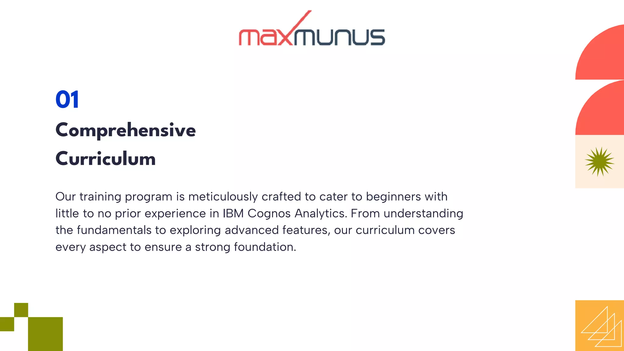 Our training program is meticulously crafted to cater to beginners with
little to no prior experience in IBM Cognos Analytics. From understanding
the fundamentals to exploring advanced features, our curriculum covers
every aspect to ensure a strong foundation.
01
Comprehensive
Curriculum
 
