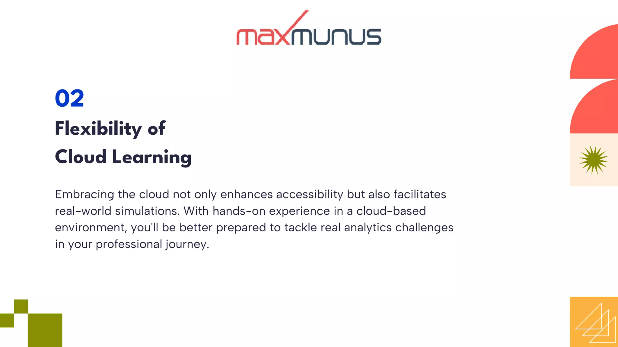 Embracing the cloud not only enhances accessibility but also facilitates
real-world simulations. With hands-on experience in a cloud-based
environment, you'll be better prepared to tackle real analytics challenges
in your professional journey.
02
Flexibility of
Cloud Learning
 