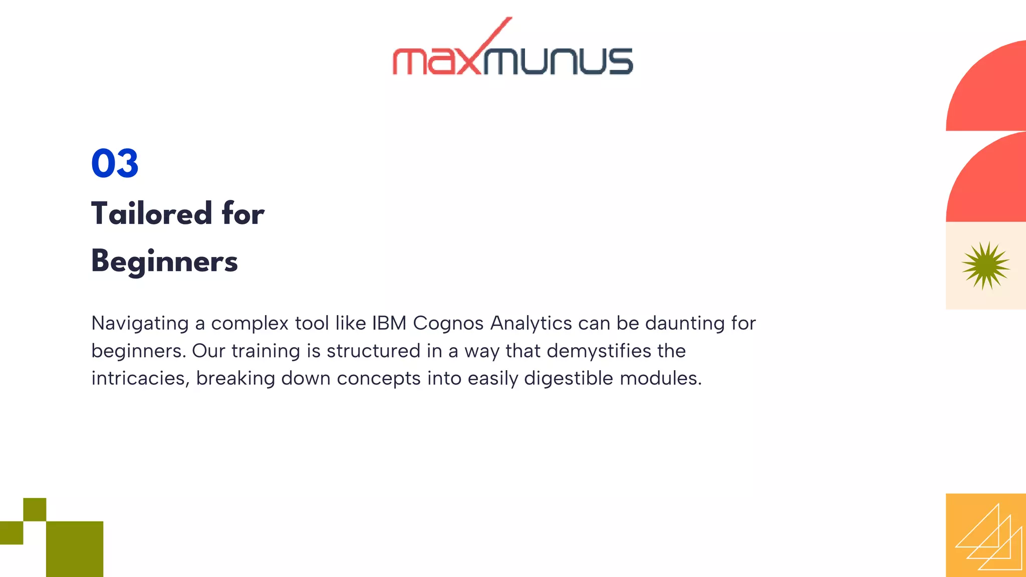 Navigating a complex tool like IBM Cognos Analytics can be daunting for
beginners. Our training is structured in a way that demystifies the
intricacies, breaking down concepts into easily digestible modules.
03
Tailored for
Beginners
 
