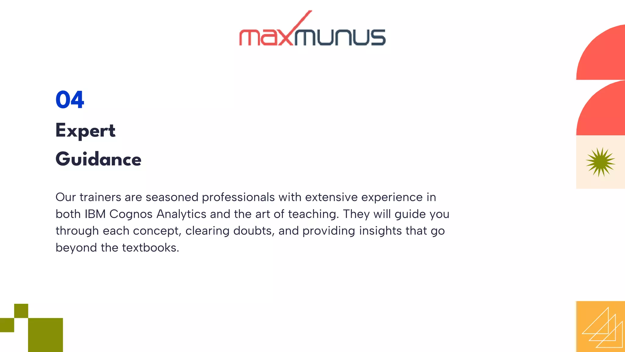 Our trainers are seasoned professionals with extensive experience in
both IBM Cognos Analytics and the art of teaching. They will guide you
through each concept, clearing doubts, and providing insights that go
beyond the textbooks.
04
Expert
Guidance
 