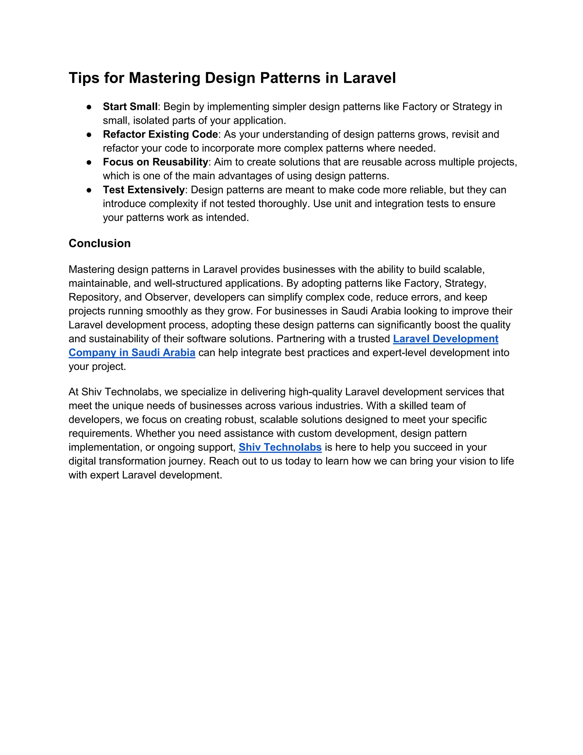 Tips for Mastering Design Patterns in Laravel
● Start Small: Begin by implementing simpler design patterns like Factory or Strategy in
small, isolated parts of your application.
● Refactor Existing Code: As your understanding of design patterns grows, revisit and
refactor your code to incorporate more complex patterns where needed.
● Focus on Reusability: Aim to create solutions that are reusable across multiple projects,
which is one of the main advantages of using design patterns.
● Test Extensively: Design patterns are meant to make code more reliable, but they can
introduce complexity if not tested thoroughly. Use unit and integration tests to ensure
your patterns work as intended.
Conclusion
Mastering design patterns in Laravel provides businesses with the ability to build scalable,
maintainable, and well-structured applications. By adopting patterns like Factory, Strategy,
Repository, and Observer, developers can simplify complex code, reduce errors, and keep
projects running smoothly as they grow. For businesses in Saudi Arabia looking to improve their
Laravel development process, adopting these design patterns can significantly boost the quality
and sustainability of their software solutions. Partnering with a trusted Laravel Development
Company in Saudi Arabia can help integrate best practices and expert-level development into
your project.
At Shiv Technolabs, we specialize in delivering high-quality Laravel development services that
meet the unique needs of businesses across various industries. With a skilled team of
developers, we focus on creating robust, scalable solutions designed to meet your specific
requirements. Whether you need assistance with custom development, design pattern
implementation, or ongoing support, Shiv Technolabs is here to help you succeed in your
digital transformation journey. Reach out to us today to learn how we can bring your vision to life
with expert Laravel development.
 