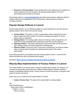 ● Reduction of Technical Debt: Technical debt refers to the additional work needed to fix
issues caused by short-term decisions. By following design patterns, the risk of
accumulating technical debt is minimized.
Using design patterns in Laravel development also fosters best practices, setting the stage for
building software that is adaptable to future requirements, without extensive rewrites or
complete overhauls.
Popular Design Patterns in Laravel
Several design patterns can be effectively applied to Laravel development, and each serves a
specific purpose. Some of the most common include:
● Factory Pattern: This pattern is used to create objects without specifying the exact
class of object that will be created. It's useful for managing the creation of various
objects within an application.
● Strategy Pattern: The strategy pattern allows for defining a family of algorithms and
making them interchangeable without altering the code that uses the algorithm.
● Repository Pattern: This pattern separates the data access logic from the business
logic, offering a clean and modular approach to handling data.
● Observer Pattern: Commonly used in event-driven architectures, the observer pattern
helps in keeping track of changes and updating relevant parts of the system
automatically.
In the following sections, we’ll explore how each of these patterns works in Laravel and the
practical benefits they offer to business-driven projects.
Also Read: Why Laravel is The Best Framework for Start-up Growth?
Step-by-Step Implementation of Factory Pattern in Laravel
The Factory Pattern is commonly used in Laravel to simplify object creation. For instance, you
may want to dynamically create instances of different classes based on specific conditions.
Instead of instantiating objects directly, a factory class can handle this process, making the code
easier to maintain and extend.
Here’s how you can implement the Factory Pattern in Laravel:
1. Create a Factory Class: This class will be responsible for creating objects.
Php
class VehicleFactory {
public static function create($type) {
if ($type == 'car') {
return new Car();
 