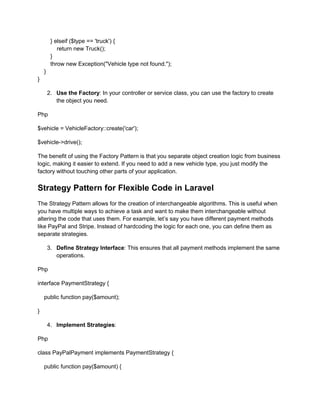 } elseif ($type == 'truck') {
return new Truck();
}
throw new Exception("Vehicle type not found.");
}
}
2. Use the Factory: In your controller or service class, you can use the factory to create
the object you need.
Php
$vehicle = VehicleFactory::create('car');
$vehicle->drive();
The benefit of using the Factory Pattern is that you separate object creation logic from business
logic, making it easier to extend. If you need to add a new vehicle type, you just modify the
factory without touching other parts of your application.
Strategy Pattern for Flexible Code in Laravel
The Strategy Pattern allows for the creation of interchangeable algorithms. This is useful when
you have multiple ways to achieve a task and want to make them interchangeable without
altering the code that uses them. For example, let’s say you have different payment methods
like PayPal and Stripe. Instead of hardcoding the logic for each one, you can define them as
separate strategies.
3. Define Strategy Interface: This ensures that all payment methods implement the same
operations.
Php
interface PaymentStrategy {
public function pay($amount);
}
4. Implement Strategies:
Php
class PayPalPayment implements PaymentStrategy {
public function pay($amount) {
 