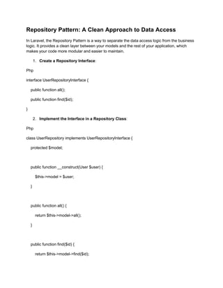 Repository Pattern: A Clean Approach to Data Access
In Laravel, the Repository Pattern is a way to separate the data access logic from the business
logic. It provides a clean layer between your models and the rest of your application, which
makes your code more modular and easier to maintain.
1. Create a Repository Interface:
Php
interface UserRepositoryInterface {
public function all();
public function find($id);
}
2. Implement the Interface in a Repository Class:
Php
class UserRepository implements UserRepositoryInterface {
protected $model;
public function __construct(User $user) {
$this->model = $user;
}
public function all() {
return $this->model->all();
}
public function find($id) {
return $this->model->find($id);
 