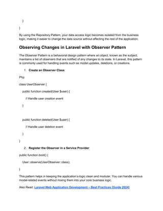 }
}
By using the Repository Pattern, your data access logic becomes isolated from the business
logic, making it easier to change the data source without affecting the rest of the application.
Observing Changes in Laravel with Observer Pattern
The Observer Pattern is a behavioral design pattern where an object, known as the subject,
maintains a list of observers that are notified of any changes to its state. In Laravel, this pattern
is commonly used for handling events such as model updates, deletions, or creations.
1. Create an Observer Class:
Php
class UserObserver {
public function created(User $user) {
// Handle user creation event
}
public function deleted(User $user) {
// Handle user deletion event
}
}
2. Register the Observer in a Service Provider:
public function boot() {
User::observe(UserObserver::class);
}
This pattern helps in keeping the application’s logic clean and modular. You can handle various
model-related events without mixing them into your core business logic.
Also Read: Laravel Web Application Development – Best Practices [Guide 2024]
 