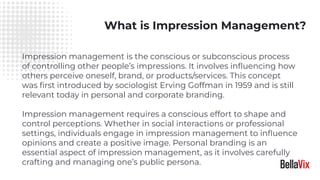 What is Impression Management?
Impression management is the conscious or subconscious process
of controlling other people’s impressions. It involves inﬂuencing how
others perceive oneself, brand, or products/services. This concept
was ﬁrst introduced by sociologist Erving Goffman in 1959 and is still
relevant today in personal and corporate branding.
Impression management requires a conscious effort to shape and
control perceptions. Whether in social interactions or professional
settings, individuals engage in impression management to inﬂuence
opinions and create a positive image. Personal branding is an
essential aspect of impression management, as it involves carefully
crafting and managing one’s public persona.
 