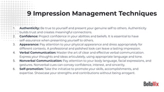 9 Impression Management Techniques
1. Authenticity: Be true to yourself and present your genuine self to others. Authenticity
builds trust and creates meaningful connections.
2. Conﬁdence: Project conﬁdence in your abilities and beliefs. It is essential to have
self-assurance when presenting yourself to others.
3. Appearance: Pay attention to your physical appearance and dress appropriately for
different contexts. A professional and polished look can leave a lasting impression.
4. Verbal Communication: Master the art of clear and effective verbal communication.
Express your thoughts and ideas articulately, using appropriate language and tone.
5. Nonverbal Communication: Pay attention to your body language, facial expressions, and
gestures. Nonverbal cues can convey conﬁdence, interest, and sincerity.
6. Self-promotion: Take the initiative to promote your skills, accomplishments, and
expertise. Showcase your strengths and contributions without being arrogant.
 
