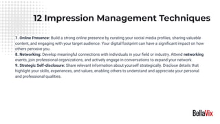 12 Impression Management Techniques
7. Online Presence: Build a strong online presence by curating your social media proﬁles, sharing valuable
content, and engaging with your target audience. Your digital footprint can have a signiﬁcant impact on how
others perceive you.
8. Networking: Develop meaningful connections with individuals in your ﬁeld or industry. Attend networking
events, join professional organizations, and actively engage in conversations to expand your network.
9. Strategic Self-disclosure: Share relevant information about yourself strategically. Disclose details that
highlight your skills, experiences, and values, enabling others to understand and appreciate your personal
and professional qualities.
 