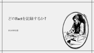 どのFactを記録するか?
まとめ的な話
 