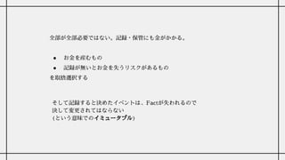 全部が全部必要ではない。記録・保管にも金がかかる。
● お金を産むもの
● 記録が無いとお金を失うリスクがあるもの
を取捨選択する
そして記録すると決めたイベントは、Factが失われるので
決して変更されてはならない
(という意味でのイミュータブル)
 