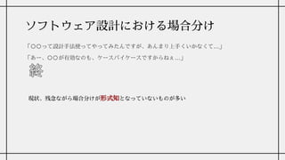 ソフトウェア設計における場合分け
「〇〇って設計手法使ってやってみたんですが、あんまり上手くいかなくて…」
「あー、〇〇が有効なのも、ケースバイケースですからねぇ…」
現状、残念ながら場合分けが形式知となっていないものが多い
 
