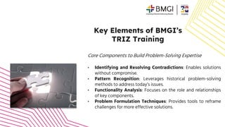Key Elements of BMGI’s
TRIZ Training
Core Components to Build Problem-Solving Expertise
• Identifying and Resolving Contradictions: Enables solutions
without compromise.
• Pattern Recognition: Leverages historical problem-solving
methods to address today’s issues.
• Functionality Analysis: Focuses on the role and relationships
of key components.
• Problem Formulation Techniques: Provides tools to reframe
challenges for more effective solutions.
 