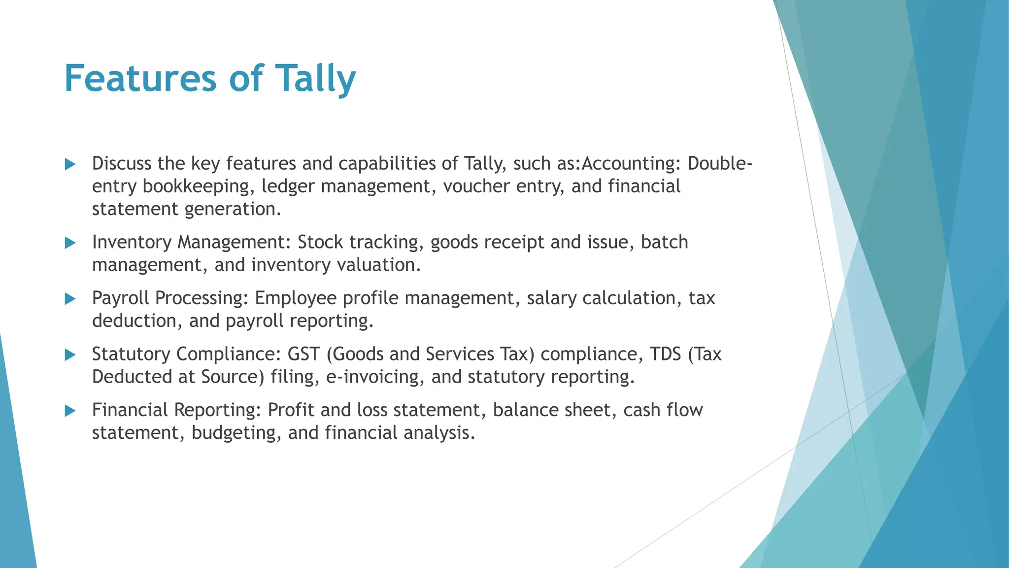 Features of Tally
 Discuss the key features and capabilities of Tally, such as:Accounting: Double-
entry bookkeeping, ledger management, voucher entry, and financial
statement generation.
 Inventory Management: Stock tracking, goods receipt and issue, batch
management, and inventory valuation.
 Payroll Processing: Employee profile management, salary calculation, tax
deduction, and payroll reporting.
 Statutory Compliance: GST (Goods and Services Tax) compliance, TDS (Tax
Deducted at Source) filing, e-invoicing, and statutory reporting.
 Financial Reporting: Profit and loss statement, balance sheet, cash flow
statement, budgeting, and financial analysis.
 