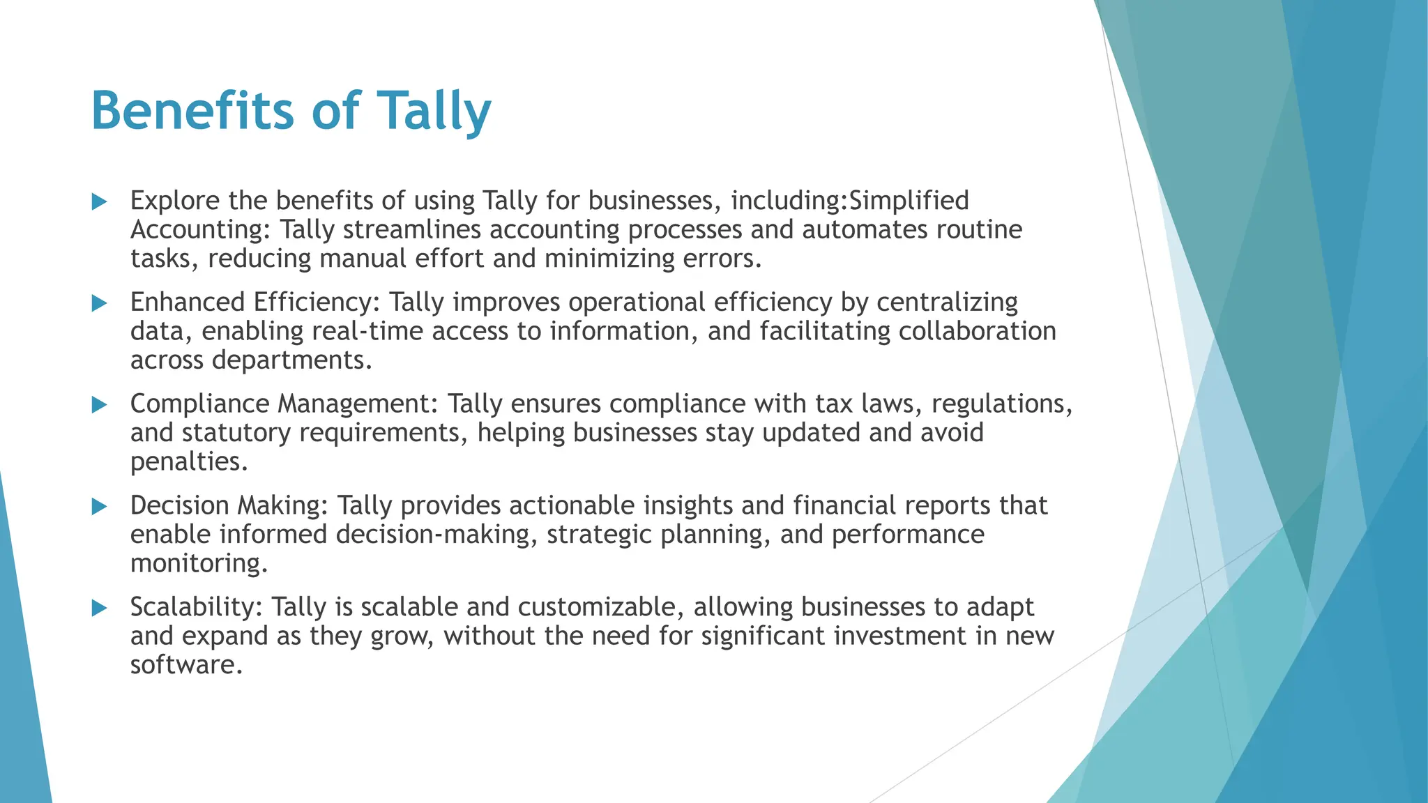 Benefits of Tally
 Explore the benefits of using Tally for businesses, including:Simplified
Accounting: Tally streamlines accounting processes and automates routine
tasks, reducing manual effort and minimizing errors.
 Enhanced Efficiency: Tally improves operational efficiency by centralizing
data, enabling real-time access to information, and facilitating collaboration
across departments.
 Compliance Management: Tally ensures compliance with tax laws, regulations,
and statutory requirements, helping businesses stay updated and avoid
penalties.
 Decision Making: Tally provides actionable insights and financial reports that
enable informed decision-making, strategic planning, and performance
monitoring.
 Scalability: Tally is scalable and customizable, allowing businesses to adapt
and expand as they grow, without the need for significant investment in new
software.
 