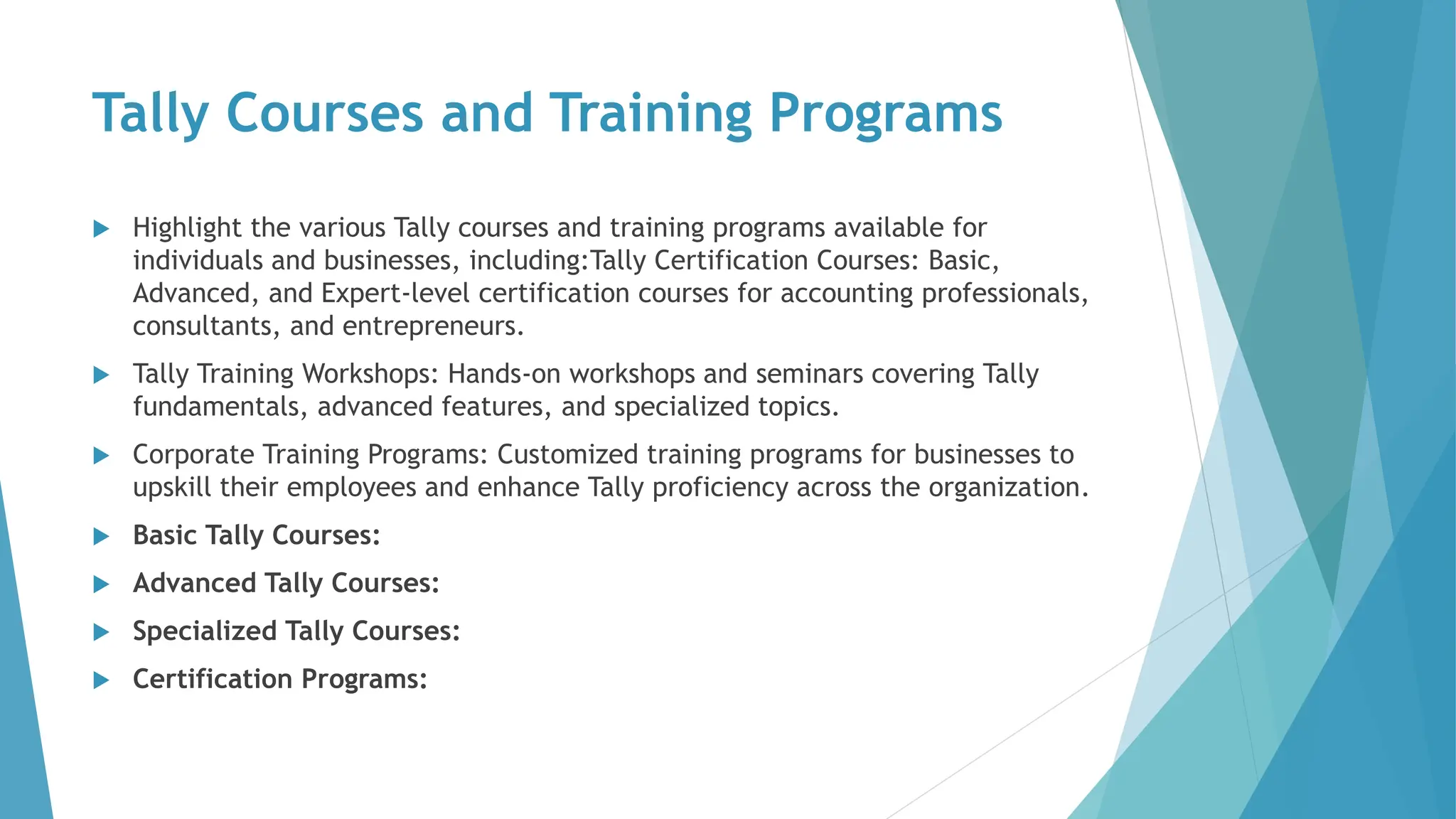 Tally Courses and Training Programs
 Highlight the various Tally courses and training programs available for
individuals and businesses, including:Tally Certification Courses: Basic,
Advanced, and Expert-level certification courses for accounting professionals,
consultants, and entrepreneurs.
 Tally Training Workshops: Hands-on workshops and seminars covering Tally
fundamentals, advanced features, and specialized topics.
 Corporate Training Programs: Customized training programs for businesses to
upskill their employees and enhance Tally proficiency across the organization.
 Basic Tally Courses:
 Advanced Tally Courses:
 Specialized Tally Courses:
 Certification Programs:
 