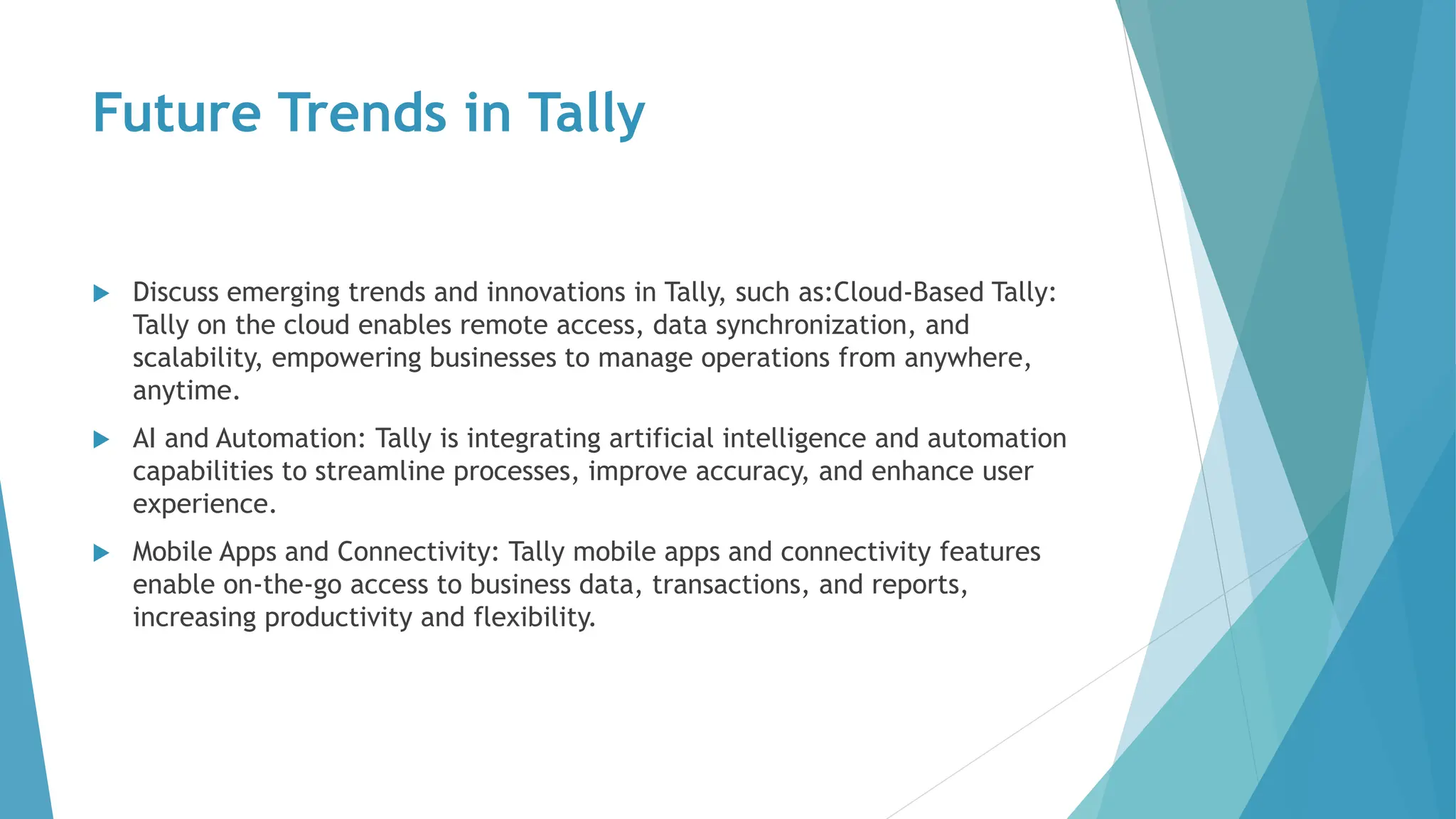 Future Trends in Tally
 Discuss emerging trends and innovations in Tally, such as:Cloud-Based Tally:
Tally on the cloud enables remote access, data synchronization, and
scalability, empowering businesses to manage operations from anywhere,
anytime.
 AI and Automation: Tally is integrating artificial intelligence and automation
capabilities to streamline processes, improve accuracy, and enhance user
experience.
 Mobile Apps and Connectivity: Tally mobile apps and connectivity features
enable on-the-go access to business data, transactions, and reports,
increasing productivity and flexibility.
 