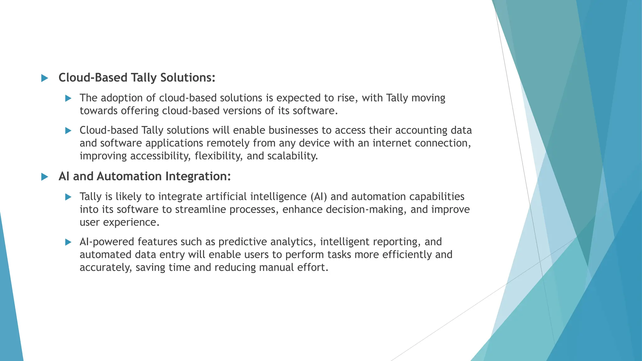  Cloud-Based Tally Solutions:
 The adoption of cloud-based solutions is expected to rise, with Tally moving
towards offering cloud-based versions of its software.
 Cloud-based Tally solutions will enable businesses to access their accounting data
and software applications remotely from any device with an internet connection,
improving accessibility, flexibility, and scalability.
 AI and Automation Integration:
 Tally is likely to integrate artificial intelligence (AI) and automation capabilities
into its software to streamline processes, enhance decision-making, and improve
user experience.
 AI-powered features such as predictive analytics, intelligent reporting, and
automated data entry will enable users to perform tasks more efficiently and
accurately, saving time and reducing manual effort.
 