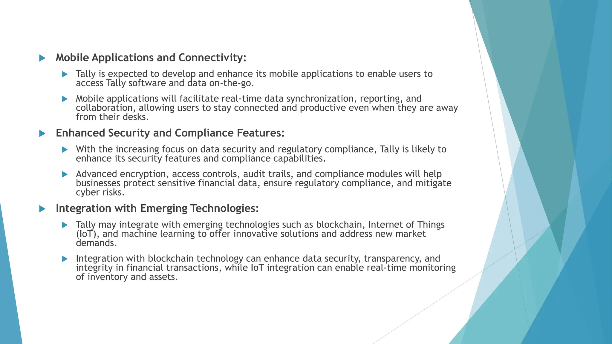  Mobile Applications and Connectivity:
 Tally is expected to develop and enhance its mobile applications to enable users to
access Tally software and data on-the-go.
 Mobile applications will facilitate real-time data synchronization, reporting, and
collaboration, allowing users to stay connected and productive even when they are away
from their desks.
 Enhanced Security and Compliance Features:
 With the increasing focus on data security and regulatory compliance, Tally is likely to
enhance its security features and compliance capabilities.
 Advanced encryption, access controls, audit trails, and compliance modules will help
businesses protect sensitive financial data, ensure regulatory compliance, and mitigate
cyber risks.
 Integration with Emerging Technologies:
 Tally may integrate with emerging technologies such as blockchain, Internet of Things
(IoT), and machine learning to offer innovative solutions and address new market
demands.
 Integration with blockchain technology can enhance data security, transparency, and
integrity in financial transactions, while IoT integration can enable real-time monitoring
of inventory and assets.
 