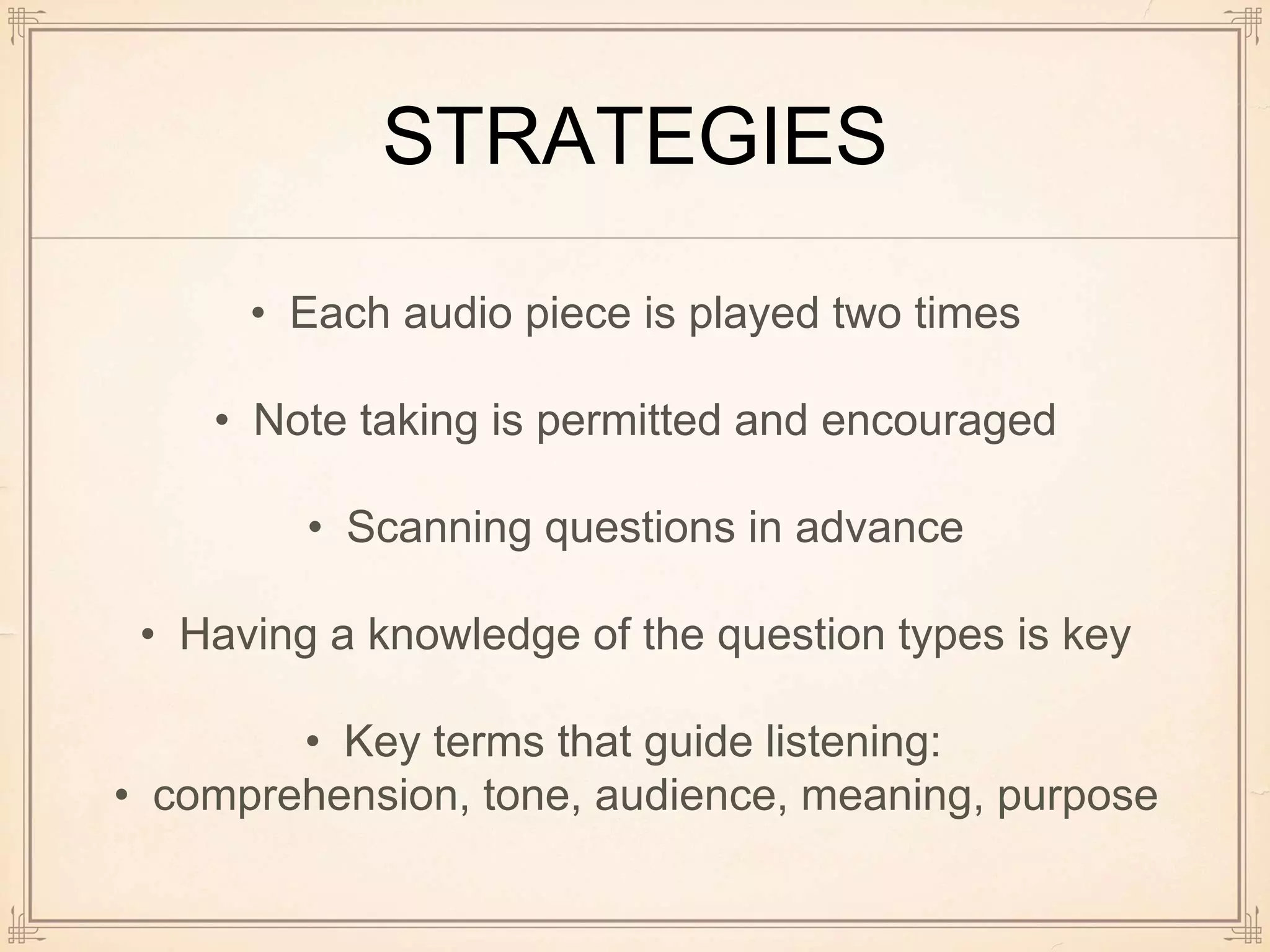 STRATEGIES
• Each audio piece is played two times
• Note taking is permitted and encouraged
• Scanning questions in advance
• Having a knowledge of the question types is key
• Key terms that guide listening:
• comprehension, tone, audience, meaning, purpose
 