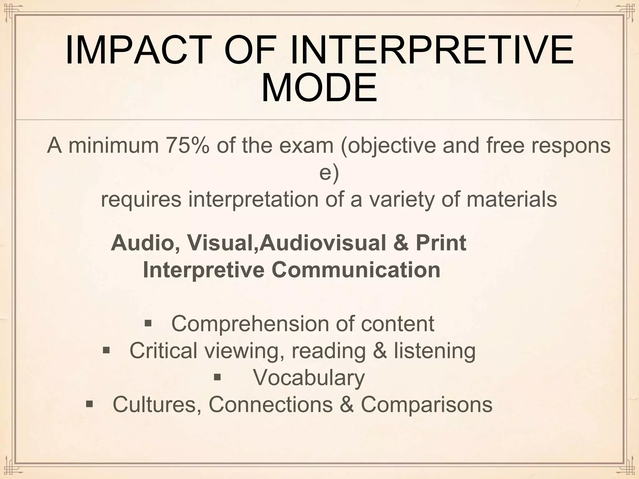 IMPACT OF INTERPRETIVE
MODE
A minimum 75% of the exam (objective and free respons
e)
requires interpretation of a variety of materials
Audio, Visual,Audiovisual & Print
Interpretive Communication
 Comprehension of content
 Critical viewing, reading & listening
 Vocabulary
 Cultures, Connections & Comparisons
 