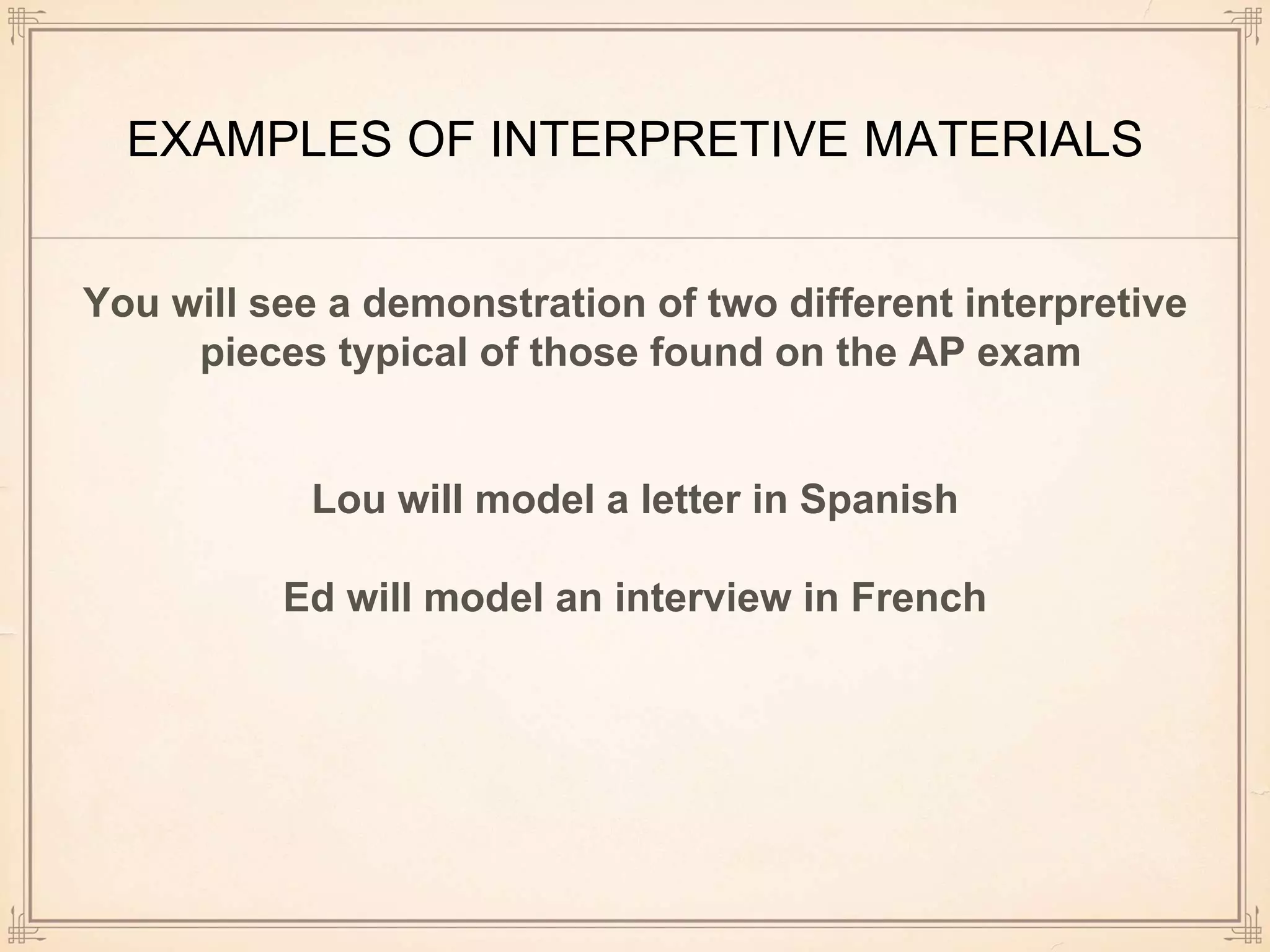 EXAMPLES OF INTERPRETIVE MATERIALS
You will see a demonstration of two different interpretive
pieces typical of those found on the AP exam
Lou will model a letter in Spanish
Ed will model an interview in French
 