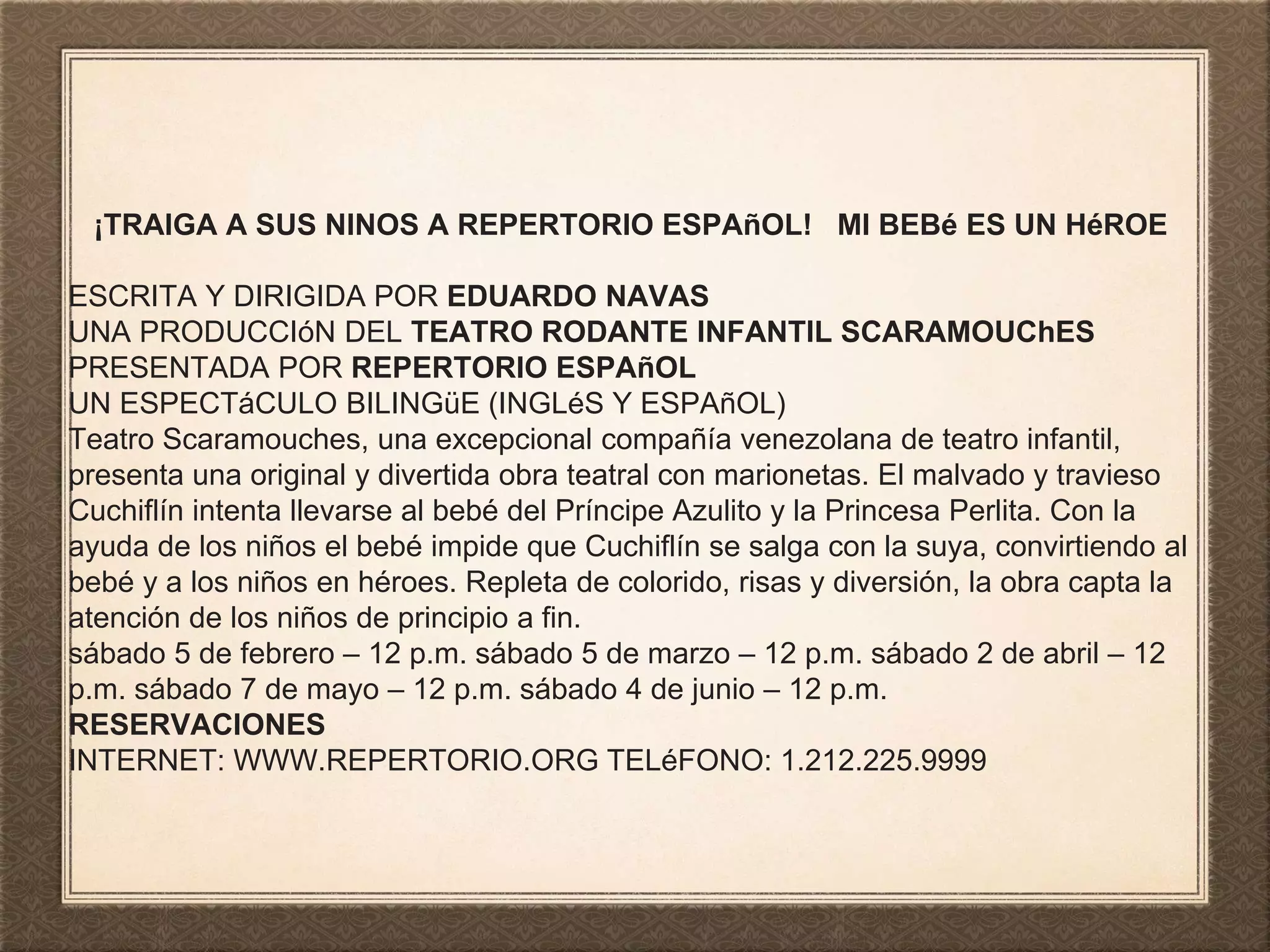 ¡TRAIGA A SUS NINOS A REPERTORIO ESPAñOL! MI BEBé ES UN HéROE
ESCRITA Y DIRIGIDA POR EDUARDO NAVAS
UNA PRODUCCIóN DEL TEATRO RODANTE INFANTIL SCARAMOUChES
PRESENTADA POR REPERTORIO ESPAñOL
UN ESPECTáCULO BILINGüE (INGLéS Y ESPAñOL)
Teatro Scaramouches, una excepcional compañía venezolana de teatro infantil,
presenta una original y divertida obra teatral con marionetas. El malvado y travieso
Cuchiflín intenta llevarse al bebé del Príncipe Azulito y la Princesa Perlita. Con la
ayuda de los niños el bebé impide que Cuchiflín se salga con la suya, convirtiendo al
bebé y a los niños en héroes. Repleta de colorido, risas y diversión, la obra capta la
atención de los niños de principio a fin.
sábado 5 de febrero – 12 p.m. sábado 5 de marzo – 12 p.m. sábado 2 de abril – 12
p.m. sábado 7 de mayo – 12 p.m. sábado 4 de junio – 12 p.m.
RESERVACIONES
INTERNET: WWW.REPERTORIO.ORG TELéFONO: 1.212.225.9999
 