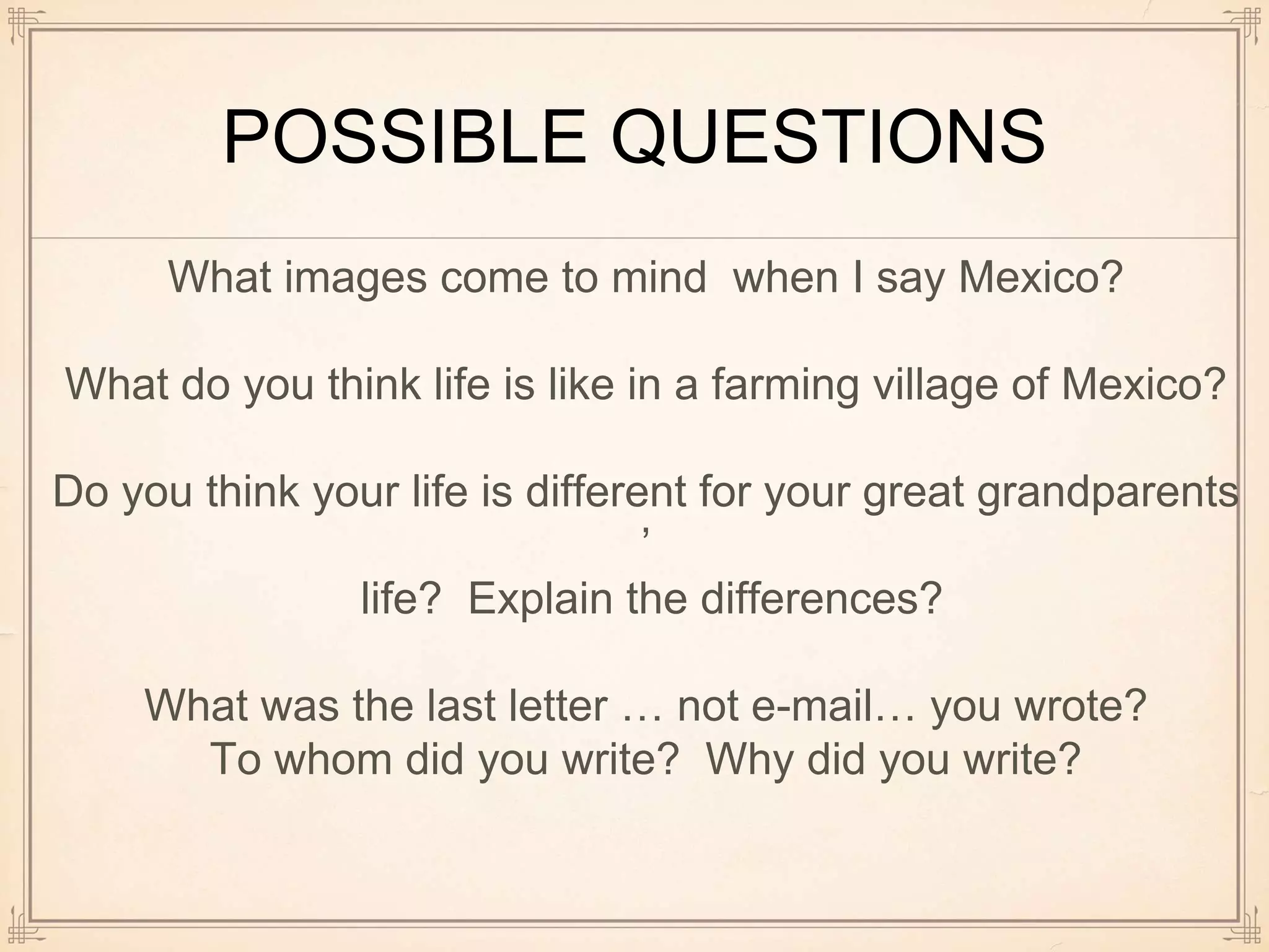 POSSIBLE QUESTIONS
What images come to mind when I say Mexico?
What do you think life is like in a farming village of Mexico?
Do you think your life is different for your great grandparents
’
life? Explain the differences?
What was the last letter … not e-mail… you wrote?
To whom did you write? Why did you write?
 