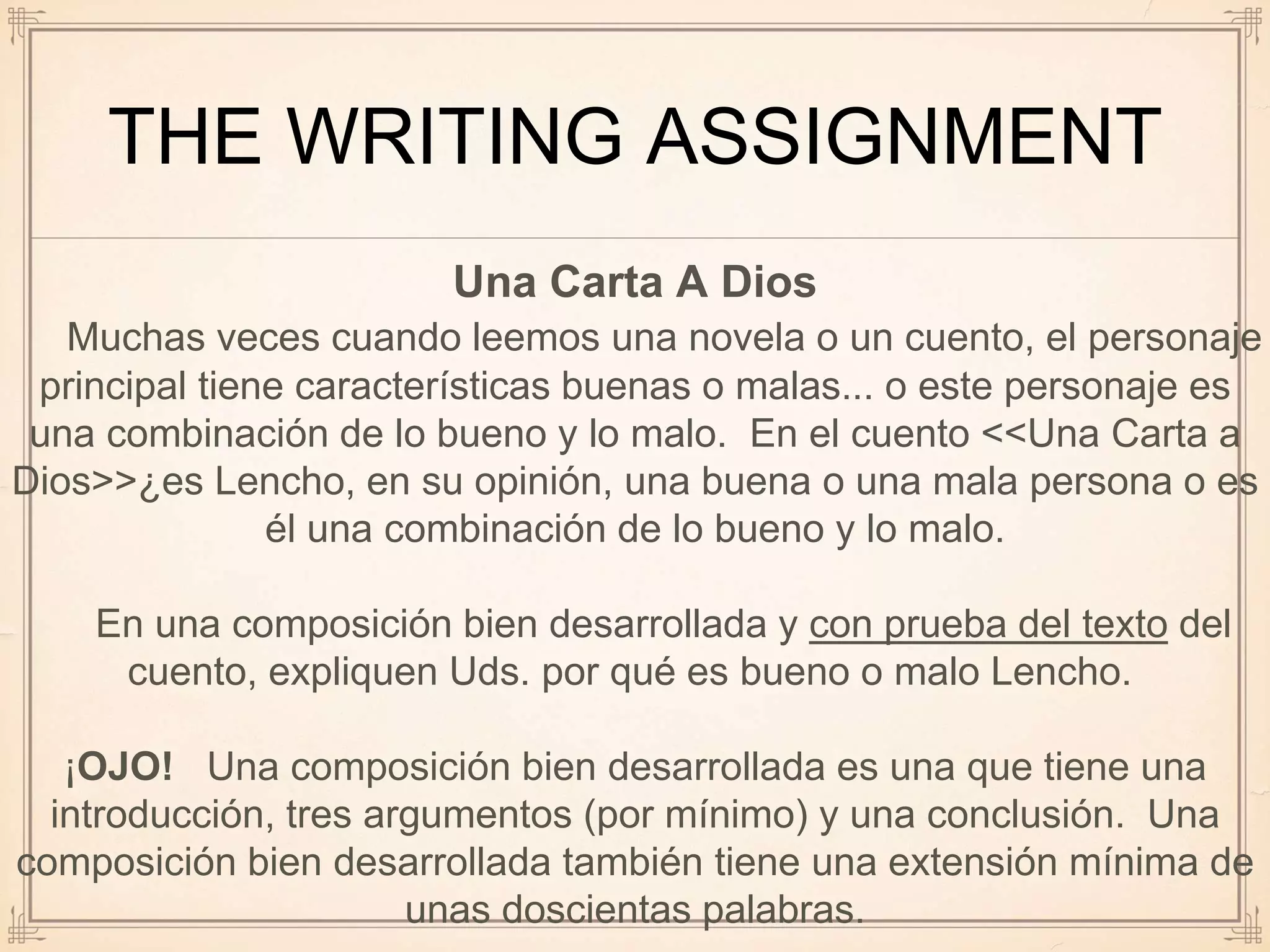 THE WRITING ASSIGNMENT
Una Carta A Dios
Muchas veces cuando leemos una novela o un cuento, el personaje
principal tiene características buenas o malas... o este personaje es
una combinación de lo bueno y lo malo. En el cuento <<Una Carta a
Dios>>¿es Lencho, en su opinión, una buena o una mala persona o es
él una combinación de lo bueno y lo malo.
En una composición bien desarrollada y con prueba del texto del
cuento, expliquen Uds. por qué es bueno o malo Lencho.
¡OJO! Una composición bien desarrollada es una que tiene una
introducción, tres argumentos (por mínimo) y una conclusión. Una
composición bien desarrollada también tiene una extensión mínima de
unas doscientas palabras.
 