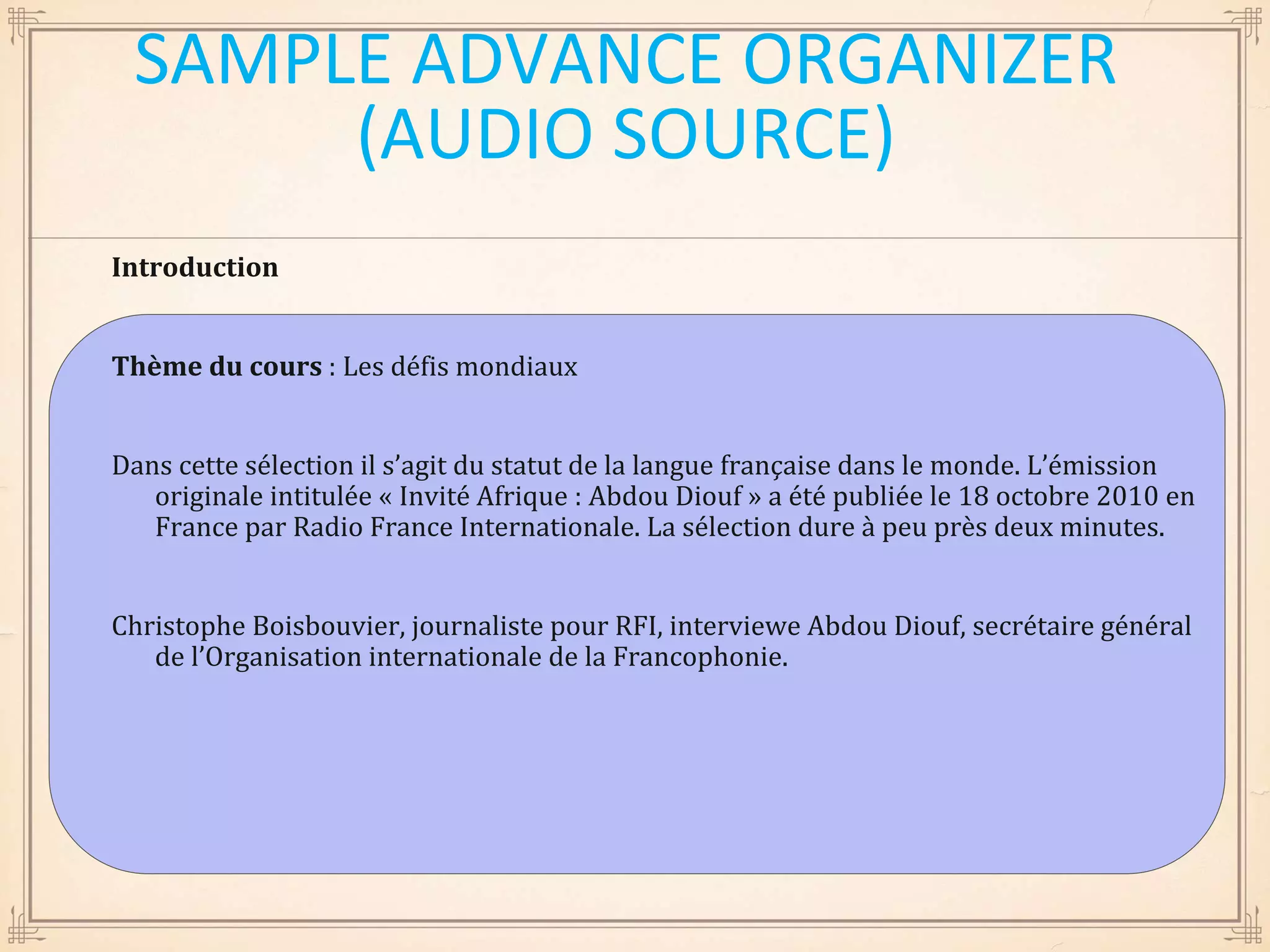 Introduction
Thème du cours : Les défis mondiaux
Dans cette sélection il s’agit du statut de la langue française dans le monde. L’émission
originale intitulée « Invité Afrique : Abdou Diouf » a été publiée le 18 octobre 2010 en
France par Radio France Internationale. La sélection dure à peu près deux minutes.
Christophe Boisbouvier, journaliste pour RFI, interviewe Abdou Diouf, secrétaire général
de l’Organisation internationale de la Francophonie.
SAMPLE ADVANCE ORGANIZER
(AUDIO SOURCE)
 