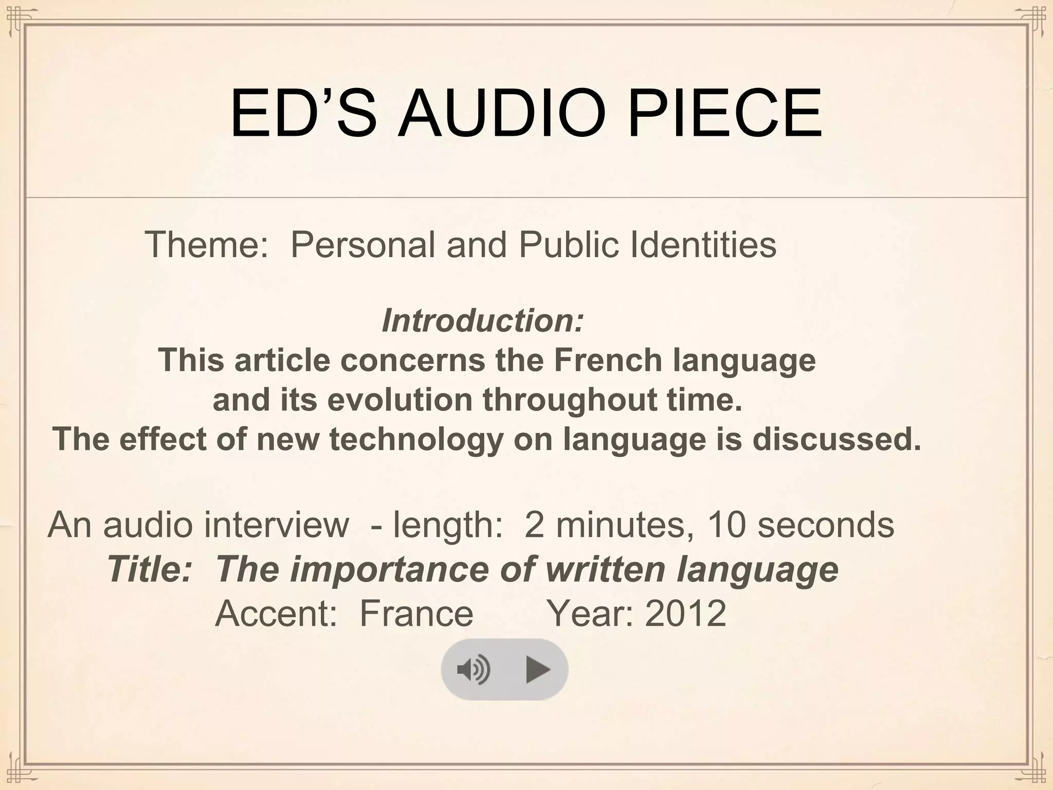 ED’S AUDIO PIECE
Theme: Personal and Public Identities
Introduction:
This article concerns the French language
and its evolution throughout time.
The effect of new technology on language is discussed.
An audio interview - length: 2 minutes, 10 seconds
Title: The importance of written language
Accent: France Year: 2012
 