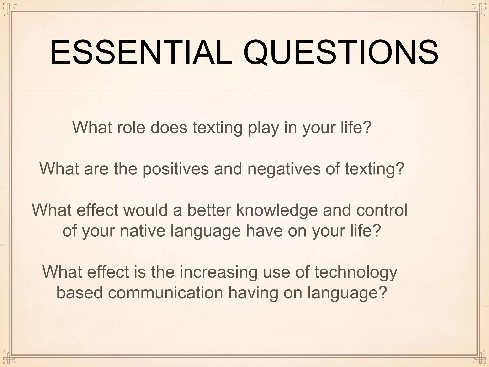 ESSENTIAL QUESTIONS
What role does texting play in your life?
What are the positives and negatives of texting?
What effect would a better knowledge and control
of your native language have on your life?
What effect is the increasing use of technology
based communication having on language?
 