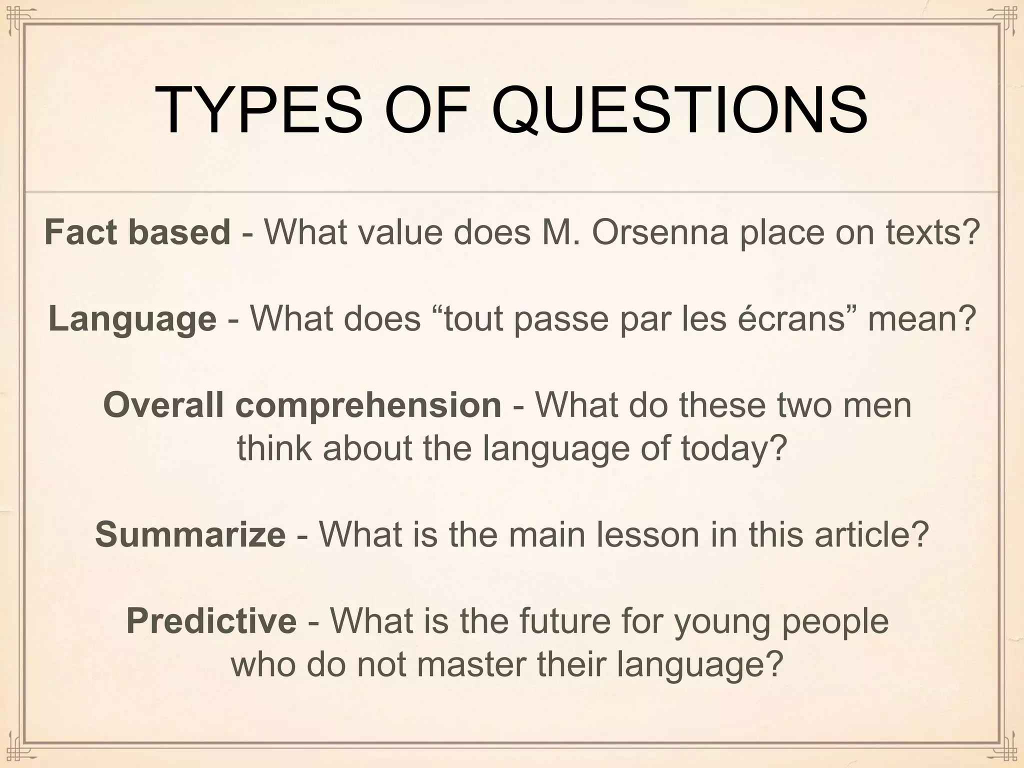 TYPES OF QUESTIONS
Fact based - What value does M. Orsenna place on texts?
Language - What does “tout passe par les écrans” mean?
Overall comprehension - What do these two men
think about the language of today?
Summarize - What is the main lesson in this article?
Predictive - What is the future for young people
who do not master their language?
 