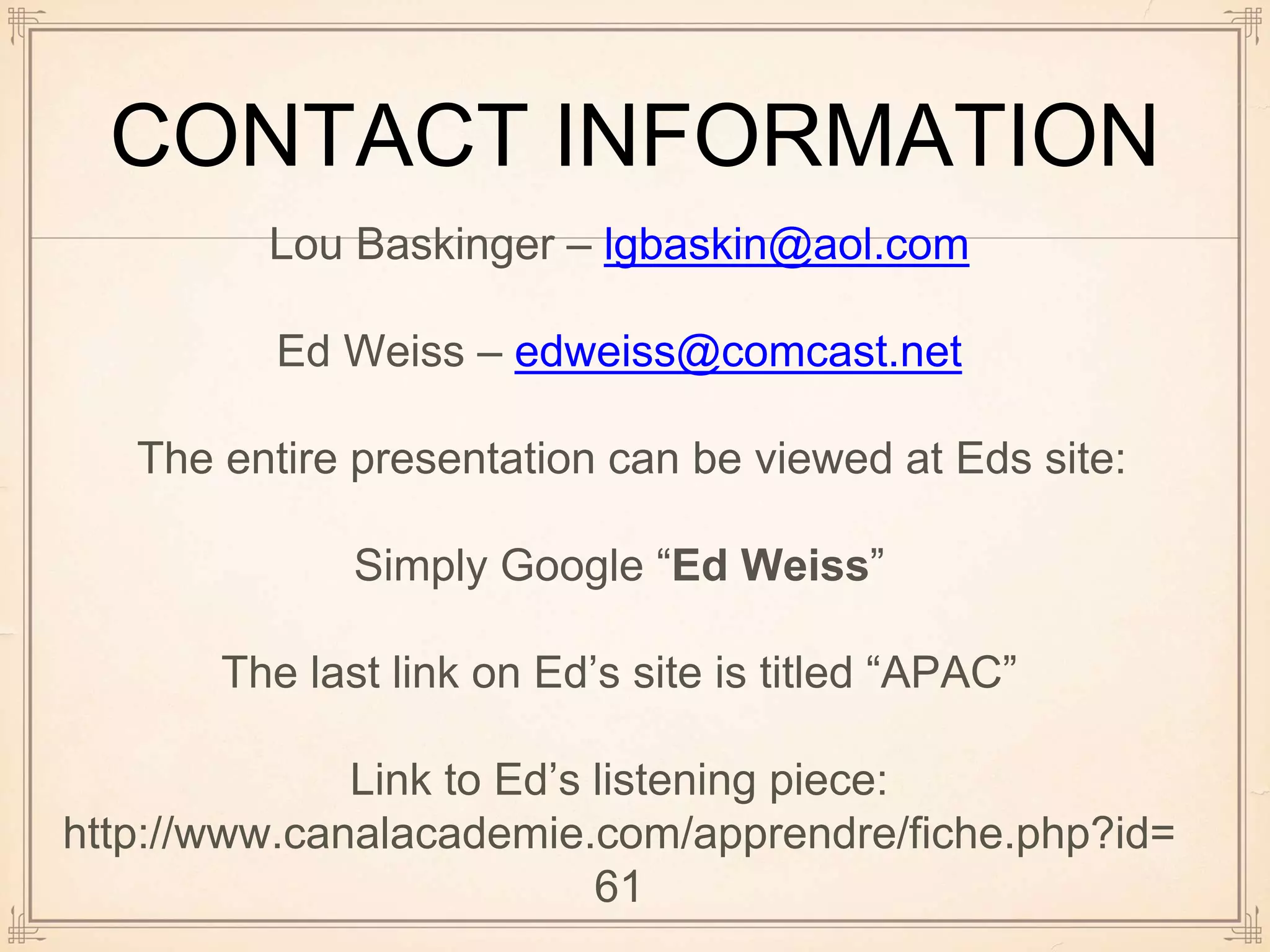 CONTACT INFORMATION
Lou Baskinger – lgbaskin@aol.com
Ed Weiss – edweiss@comcast.net
The entire presentation can be viewed at Eds site:
Simply Google “Ed Weiss”
The last link on Ed’s site is titled “APAC”
Link to Ed’s listening piece:
http://www.canalacademie.com/apprendre/fiche.php?id=
61
 