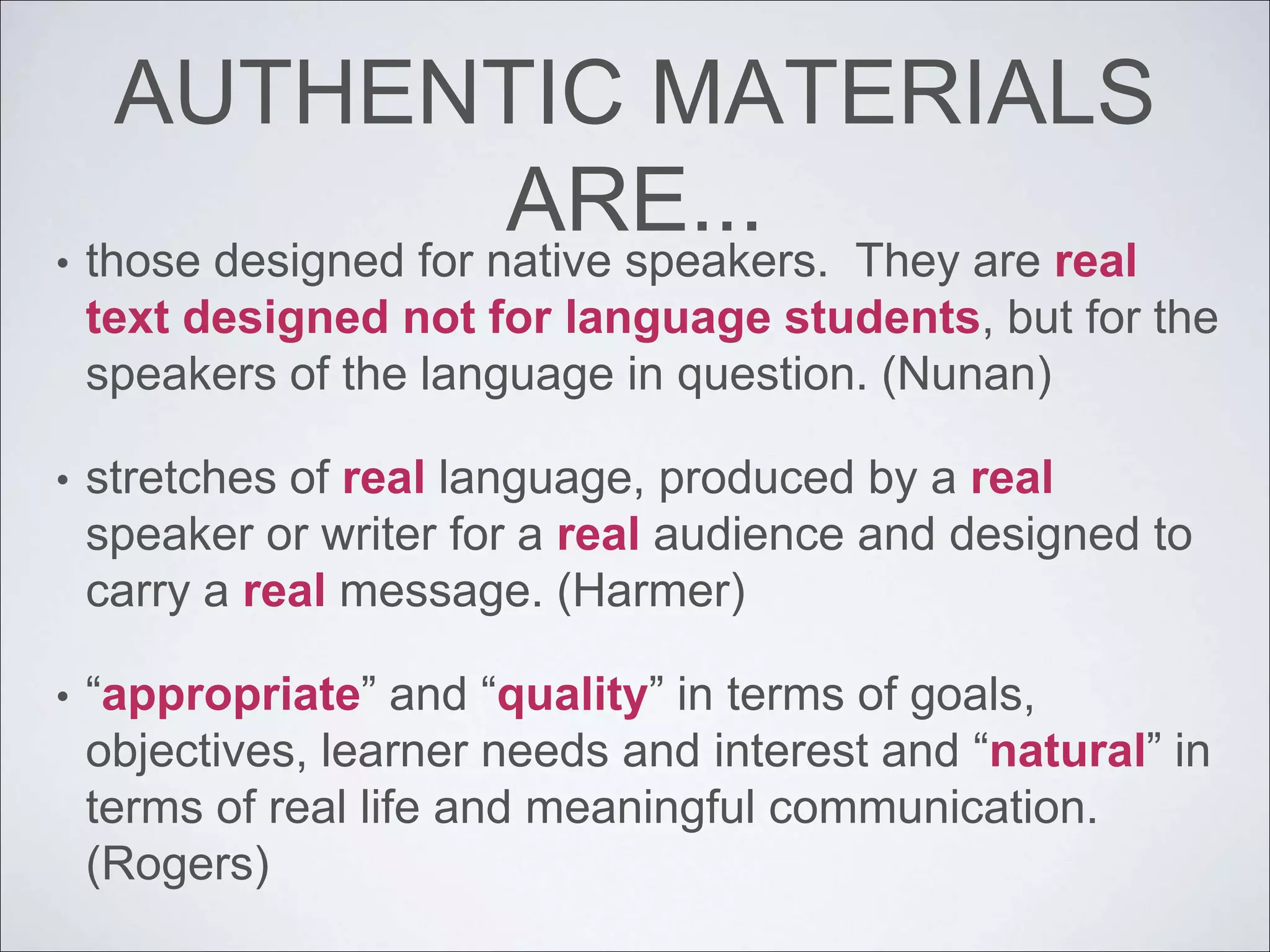 AUTHENTIC MATERIALS
ARE...
• those designed for native speakers. They are real
text designed not for language students, but for the
speakers of the language in question. (Nunan)
• stretches of real language, produced by a real
speaker or writer for a real audience and designed to
carry a real message. (Harmer)
• “appropriate” and “quality” in terms of goals,
objectives, learner needs and interest and “natural” in
terms of real life and meaningful communication.
(Rogers)
 