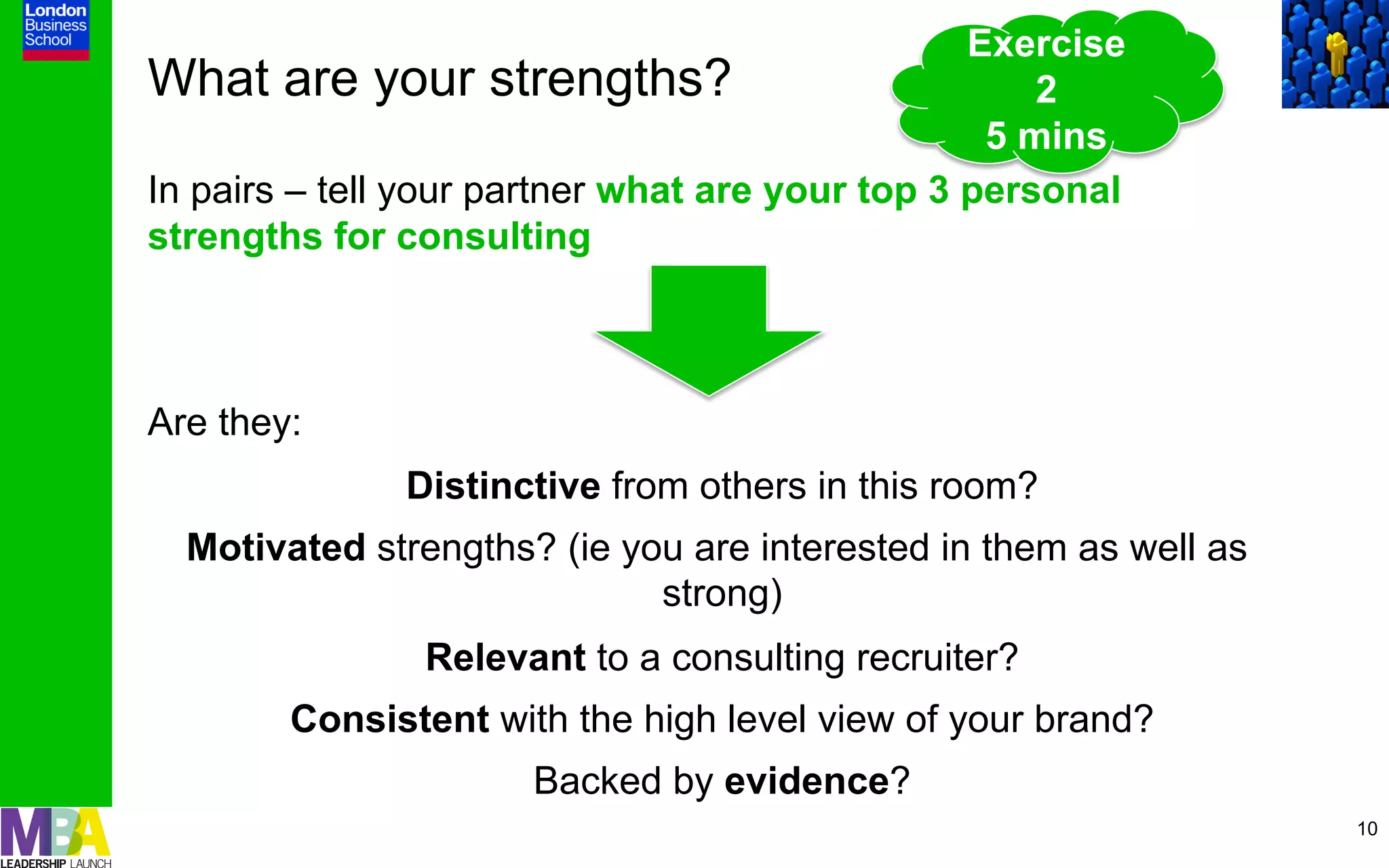 Exercise
What are your strengths?                             2
                                                  5 mins
In pairs – tell your partner what are your top 3 personal
strengths for consulting



Are they:
               Distinctive from others in this room?
  Motivated strengths? (ie you are interested in them as well as
                             strong)
                Relevant to a consulting recruiter?
        Consistent with the high level view of your brand?
                      Backed by evidence?
                                                                   10
 